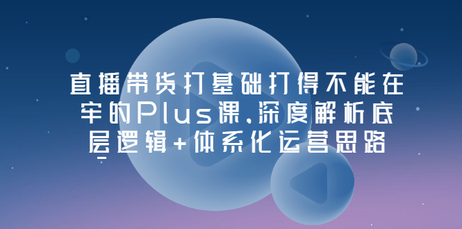 【副业项目3627期】直播带货运营培训课程：深度解析底层逻辑+体系化运营思路-佐帆副业网