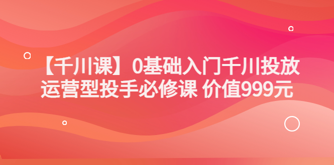 【副业项目3750期】交个朋友千川课：0基础入门千川投放，运营型投手必修课-佐帆副业网