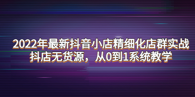 【副业项目4417期】2022年最新抖音小店精细化店群实战，抖店无货源，从0到1系统教学-佐帆副业网