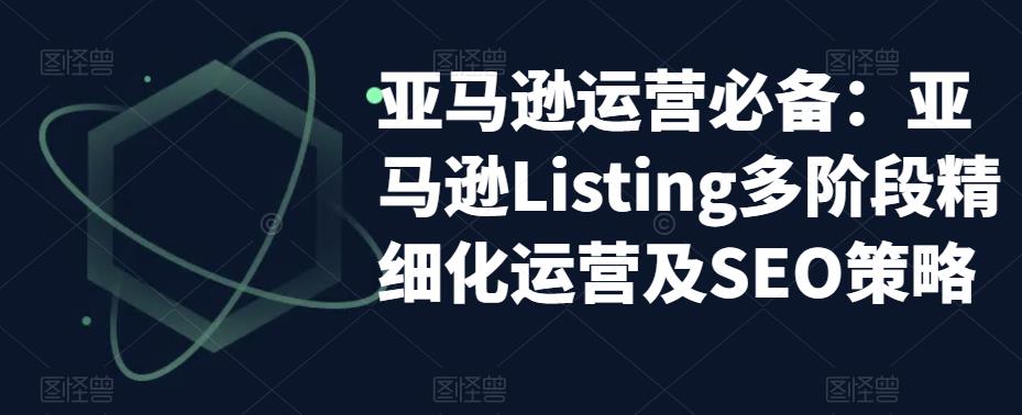 【副业项目5572期】亚马逊2023运营实操：亚马逊Listing多阶段/精细化运营及SEO策略-佐帆副业网