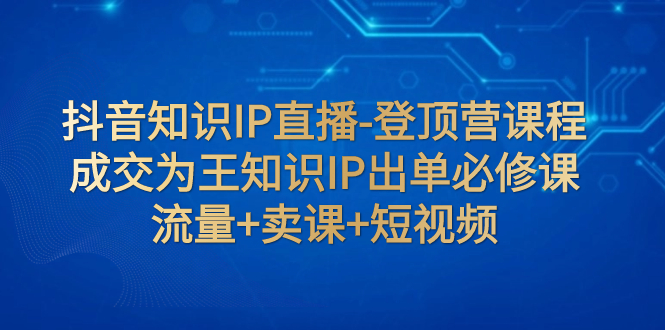 【副业项目8034期】抖音知识IP直播-登顶营课程：成交为王知识IP出单必修课 流量+卖课+短视频-佐帆副业网