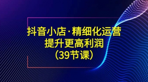 【副业8917期】抖音小店·精细化运营：提升·更高利润（39节课）-佐帆副业网