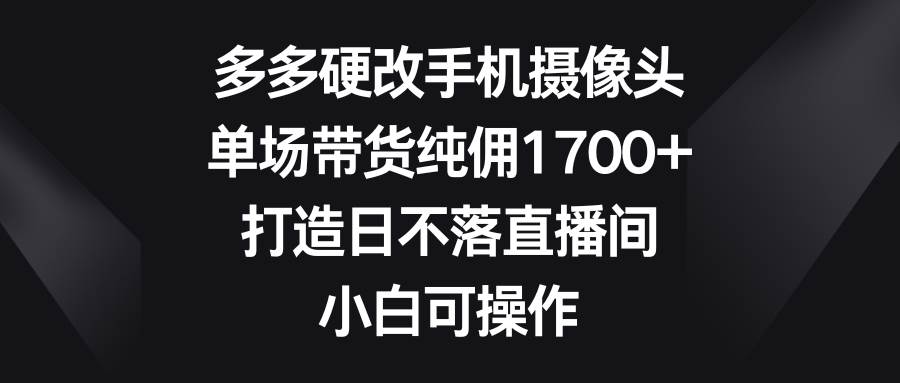 多多硬改手机摄像头，单场带货纯佣1700+，打造日不落直播间，小白可操作-佐帆副业网