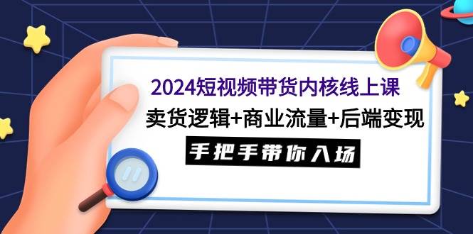 2024短视频带货内核线上课：卖货逻辑+商业流量+后端变现，手把手带你入场-佐帆副业网