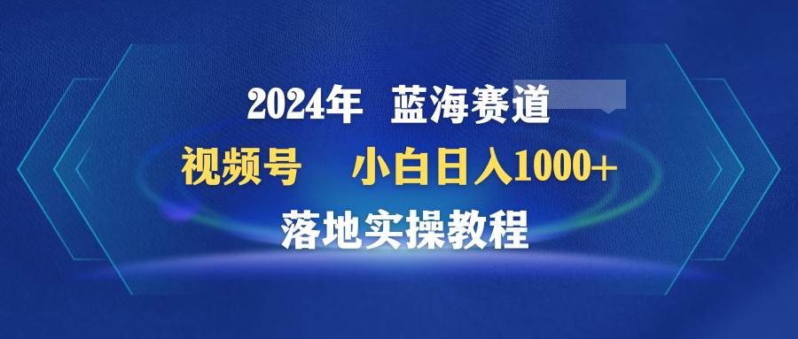 2024年蓝海赛道 视频号  小白日入1000+ 落地实操教程-佐帆副业网