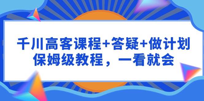 千川 高客课程+答疑+做计划，保姆级教程，一看就会-佐帆副业网