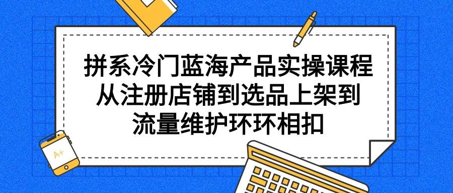 拼系冷门蓝海产品实操课程，从注册店铺到选品上架到流量维护环环相扣-佐帆副业网