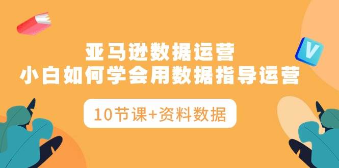 亚马逊数据运营，小白如何学会用数据指导运营（10节课+资料数据）-佐帆副业网