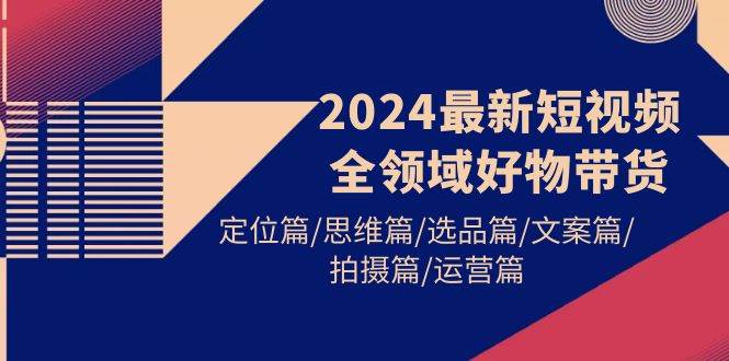 2024最新短视频全领域好物带货 定位篇/思维篇/选品篇/文案篇/拍摄篇/运营篇-佐帆副业网