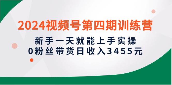 2024视频号第四期训练营，新手一天就能上手实操，0粉丝带货日收入3455元-佐帆副业网