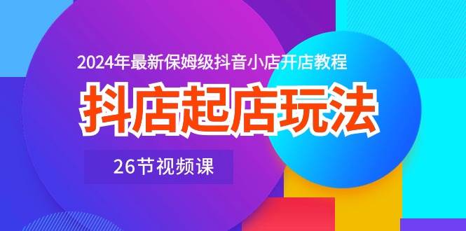 抖店起店玩法，2024年最新保姆级抖音小店开店教程（26节视频课）-佐帆副业网