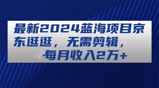 最新2024蓝海项目京东逛逛，无需剪辑，每月收入2万+-佐帆副业网