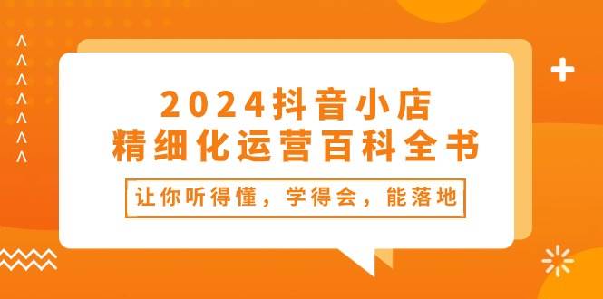 2024抖音小店-精细化运营百科全书：让你听得懂，学得会，能落地（34节课）-佐帆副业网