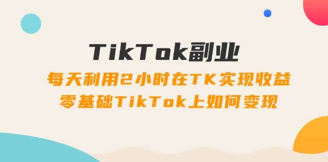 TikTok副业：每天利用2小时在TK实现收益，零基础TikTok上如何变现，34节程-佐帆副业网