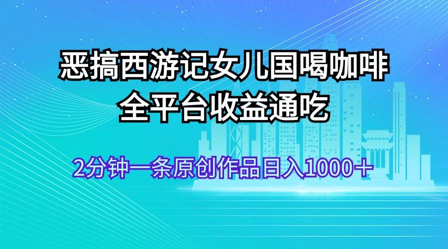 恶搞西游记女儿国喝咖啡 全平台收益通吃 2分钟一条原创作品日入1000＋-佐帆副业网