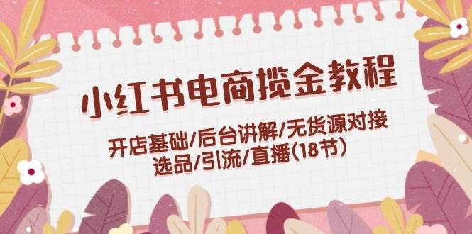 小红书电商揽金教程：开店基础/后台讲解/无货源对接/选品/引流/直播(18节)-佐帆副业网